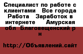 Специалист по работе с клиентами - Все города Работа » Заработок в интернете   . Амурская обл.,Благовещенский р-н